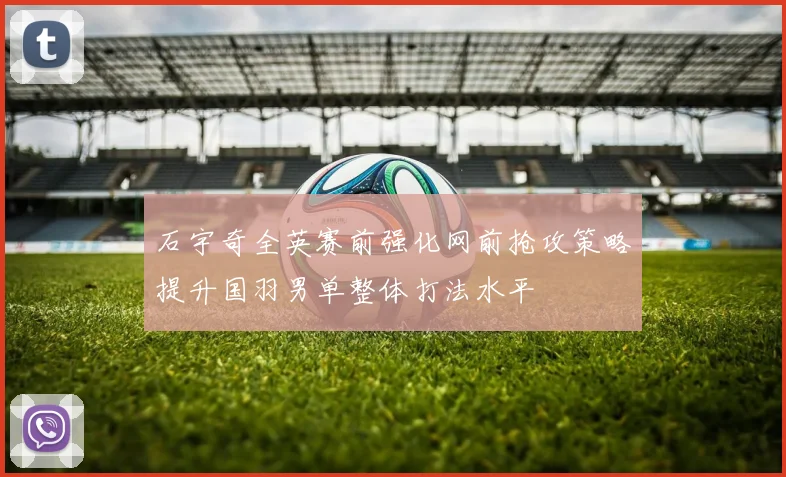 石宇奇全英赛前强化网前抢攻策略提升国羽男单整体打法水平