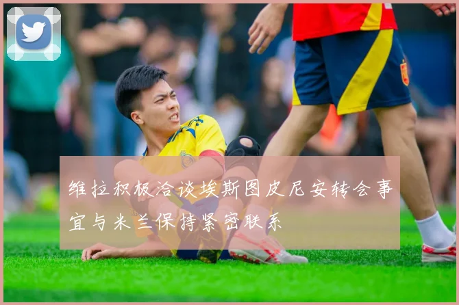维拉积极洽谈埃斯图皮尼安转会事宜与米兰保持紧密联系